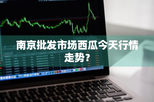 南京批发市场西瓜今天行情走势？