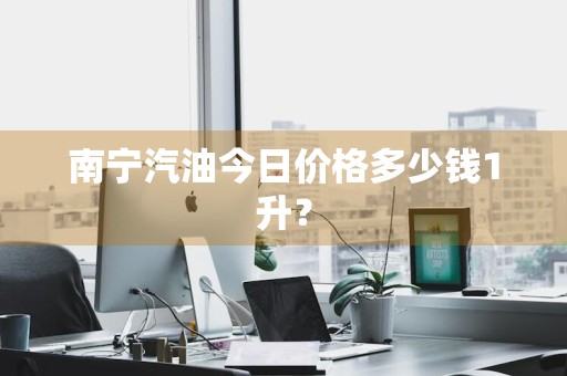 南宁汽油今日价格多少钱1升?