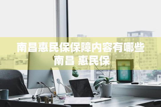 南昌惠民保保障内容有哪些 南昌 惠民保