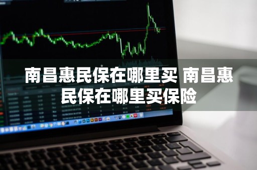 南昌惠民保在哪里买 南昌惠民保在哪里买保险