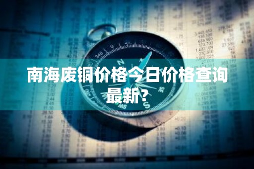 南海废铜价格今日价格查询最新？