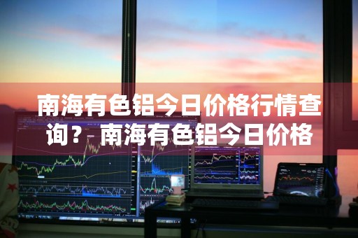 南海有色铝今日价格行情查询？ 南海有色铝今日价格行情查询最新