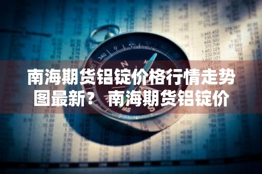 南海期货铝锭价格行情走势图最新？ 南海期货铝锭价格行情走势图最新消息