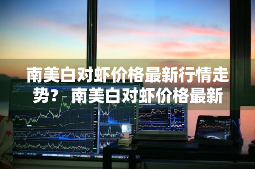 南美白对虾价格最新行情走势？ 南美白对虾价格最新行情走势图