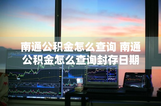 南通公积金怎么查询 南通公积金怎么查询封存日期