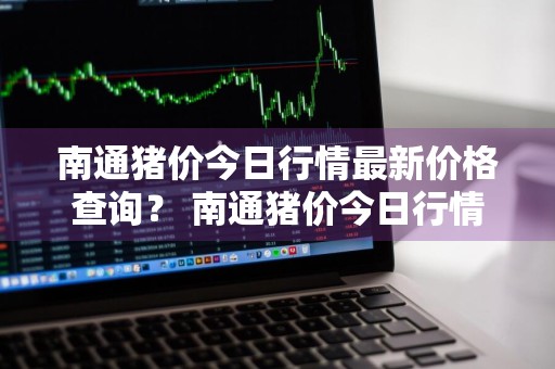 南通猪价今日行情最新价格查询？ 南通猪价今日行情最新价格查询表