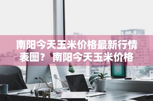南阳今天玉米价格最新行情表图？ 南阳今天玉米价格最新行情表图片