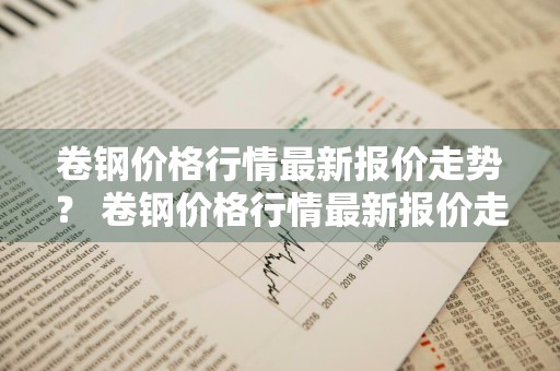 卷钢价格行情最新报价走势？ 卷钢价格行情最新报价走势图
