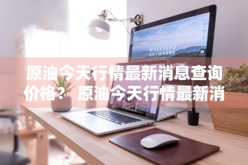 原油今天行情最新消息查询价格？ 原油今天行情最新消息查询价格表