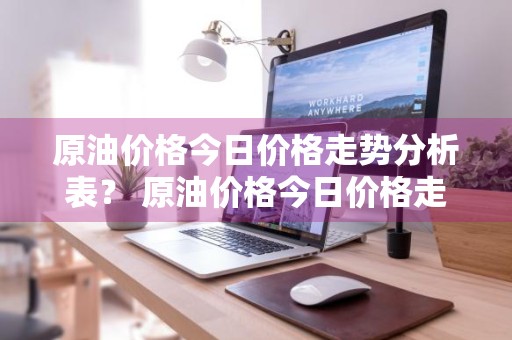 原油价格今日价格走势分析表？ 原油价格今日价格走势分析表最新