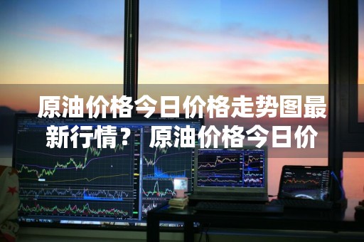 原油价格今日价格走势图最新行情？ 原油价格今日价格走势图最新行情分析