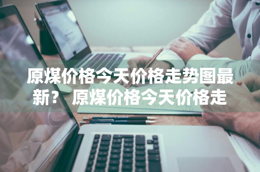原煤价格今天价格走势图最新？ 原煤价格今天价格走势图最新消息