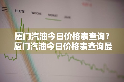 厦门汽油今日价格表查询？ 厦门汽油今日价格表查询最新