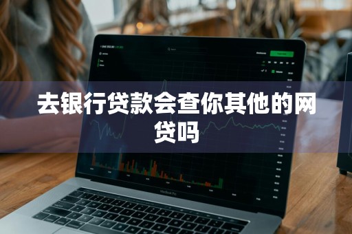 去银行贷款会查你其他的网贷吗
