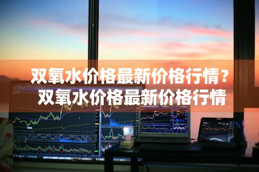 双氧水价格最新价格行情？ 双氧水价格最新价格行情