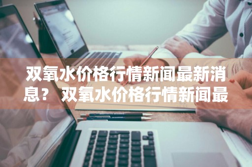 双氧水价格行情新闻最新消息？ 双氧水价格行情新闻最新消息