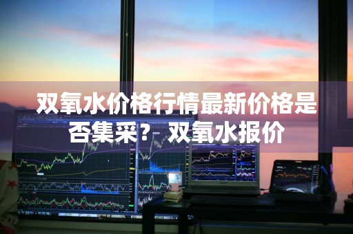 双氧水价格行情最新价格是否集采？ 双氧水报价