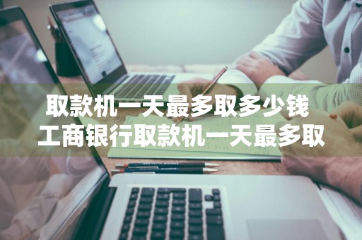 取款机一天最多取多少钱 工商银行取款机一天最多取多少钱