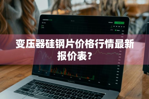变压器硅钢片价格行情最新报价表？
