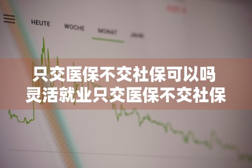 只交医保不交社保可以吗 灵活就业只交医保不交社保可以吗