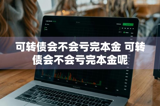 可转债会不会亏完本金 可转债会不会亏完本金呢