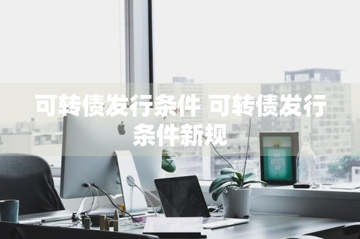 可转债发行条件 可转债发行条件新规