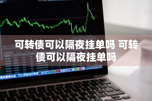 可转债可以隔夜挂单吗 可转债可以隔夜挂单吗