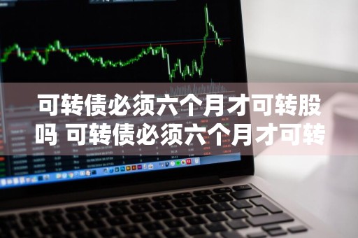 可转债必须六个月才可转股吗 可转债必须六个月才可转股吗为什么
