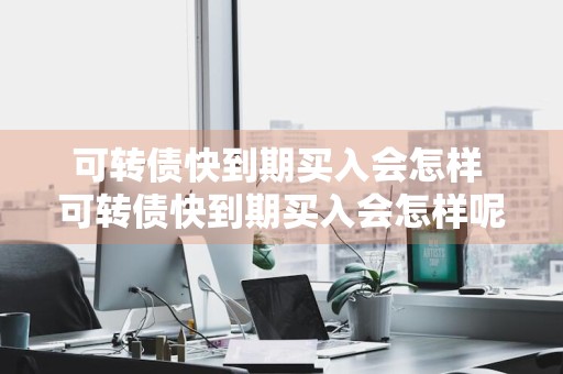 可转债快到期买入会怎样 可转债快到期买入会怎样呢