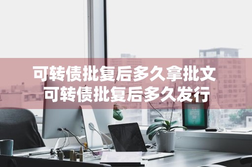 可转债批复后多久拿批文 可转债批复后多久发行