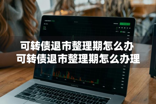 可转债退市整理期怎么办 可转债退市整理期怎么办理