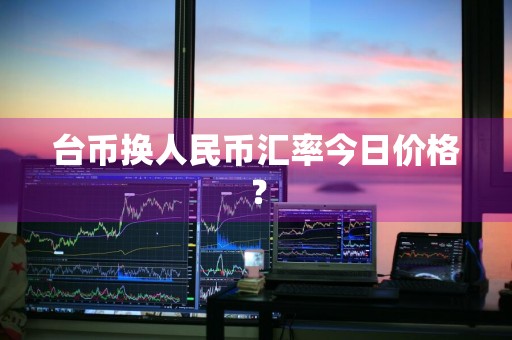 台币换人民币汇率今日价格？