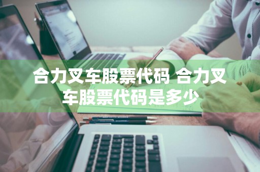 合力叉车股票代码 合力叉车股票代码是多少