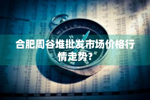 合肥周谷堆批发市场价格行情走势？