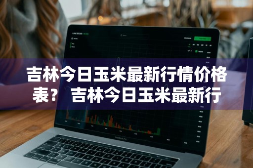 吉林今日玉米最新行情价格表？ 吉林今日玉米最新行情价格表及图片