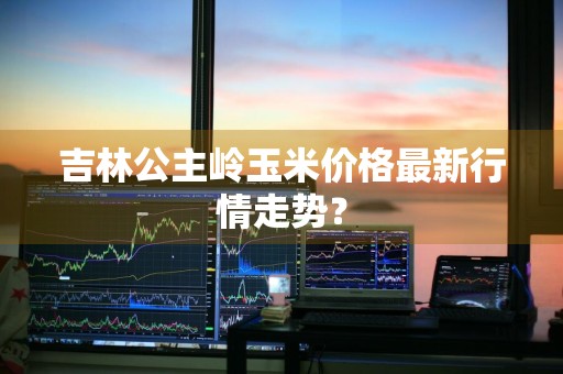 吉林公主岭玉米价格最新行情走势？