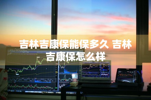 吉林吉康保能保多久 吉林吉康保怎么样