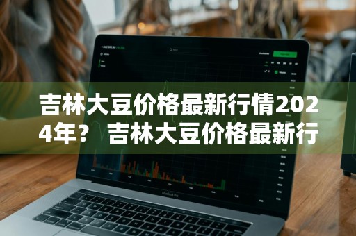 吉林大豆价格最新行情2024年？ 吉林大豆价格最新行情2024年11月