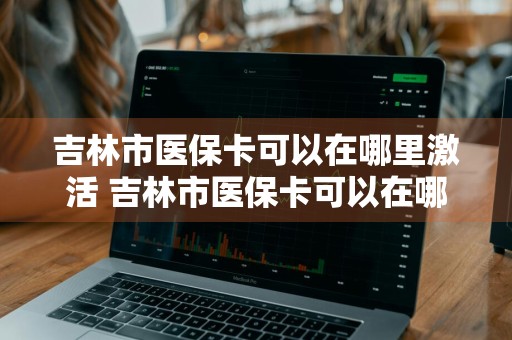 吉林市医保卡可以在哪里激活 吉林市医保卡可以在哪里激活使用