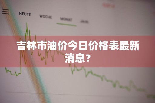 吉林市油价今日价格表最新消息?