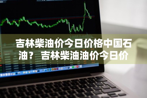 吉林柴油价今日价格中国石油？ 吉林柴油油价今日价格表
