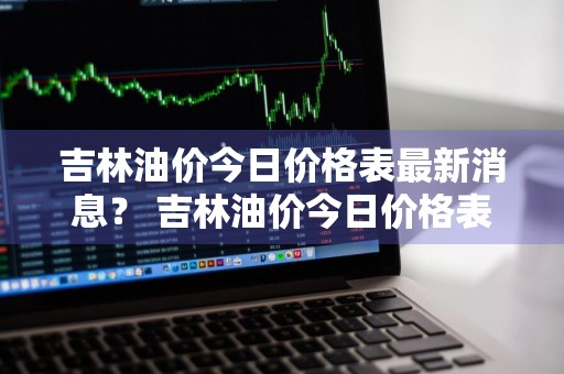 吉林油价今日价格表最新消息？ 吉林油价今日价格表最新消息查询