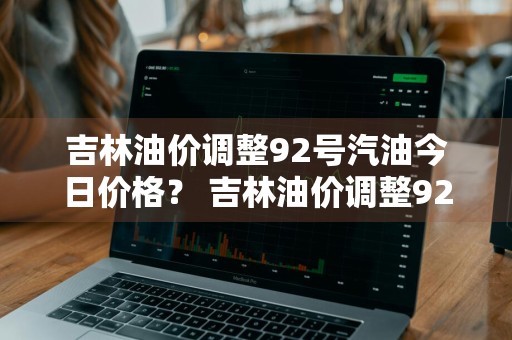 吉林油价调整92号汽油今日价格？ 吉林油价调整92号汽油今日价格