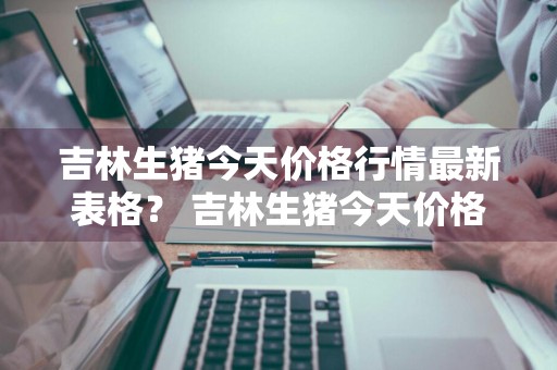 吉林生猪今天价格行情最新表格？ 吉林生猪今天价格行情最新表格图片
