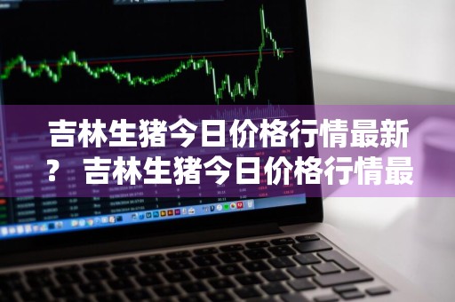 吉林生猪今日价格行情最新？ 吉林生猪今日价格行情最新消息
