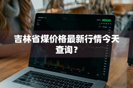 吉林省煤价格最新行情今天查询?