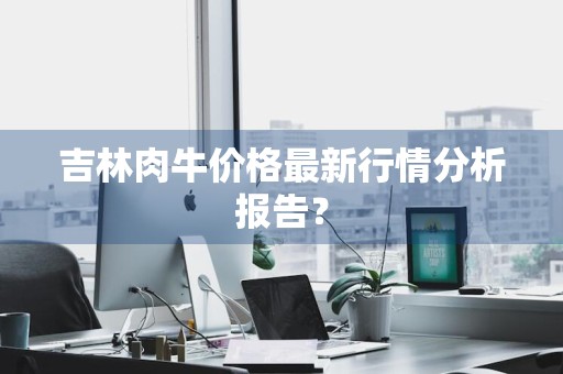 吉林肉牛价格最新行情分析报告？