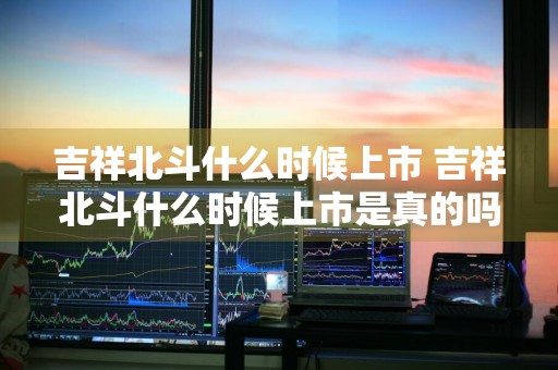 吉祥北斗什么时候上市 吉祥北斗什么时候上市是真的吗