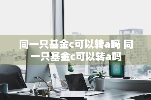 同一只基金c可以转a吗 同一只基金c可以转a吗