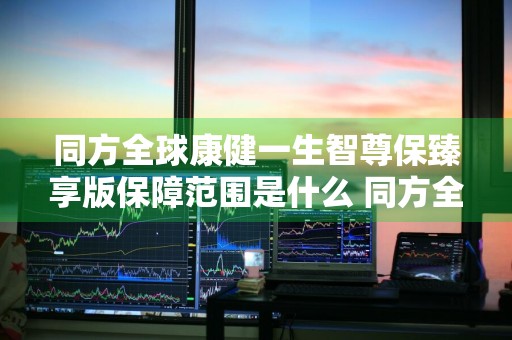 同方全球康健一生智尊保臻享版保障范围是什么 同方全球康健一生智尊保条款